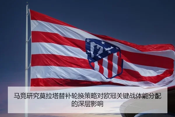 马竞研究莫拉塔替补轮换策略对欧冠关键战体能分配的深层影响