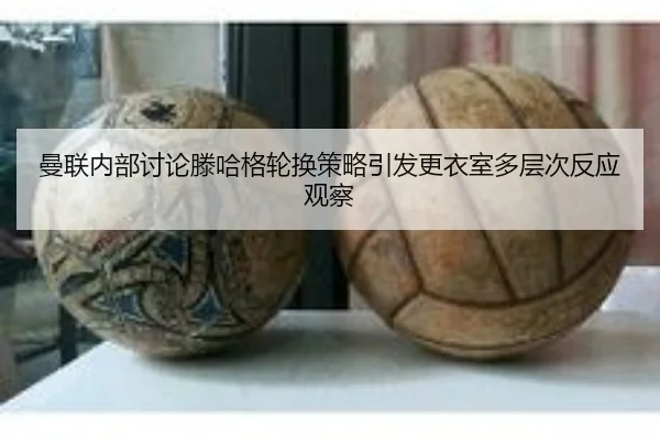 曼联内部讨论滕哈格轮换策略引发更衣室多层次反应观察
