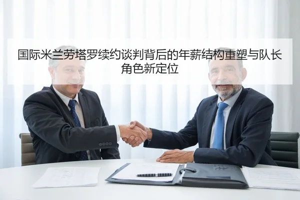 国际米兰劳塔罗续约谈判背后的年薪结构重塑与队长角色新定位